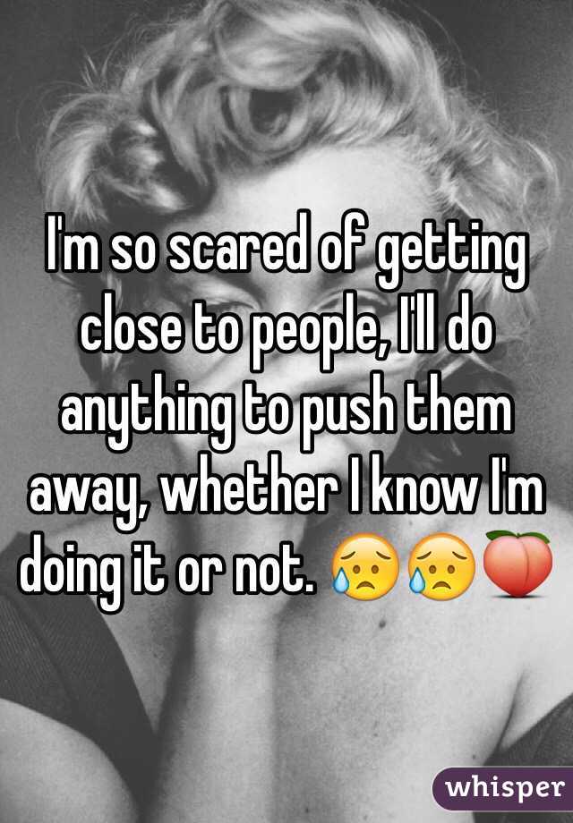 I'm so scared of getting close to people, I'll do anything to push them away, whether I know I'm doing it or not. 😥😥🍑