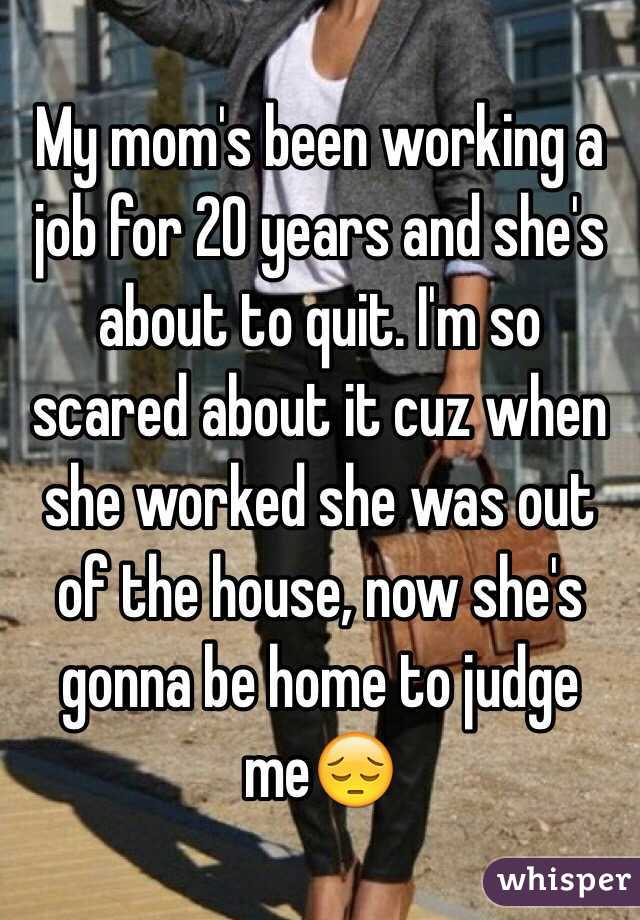 My mom's been working a job for 20 years and she's about to quit. I'm so scared about it cuz when she worked she was out of the house, now she's gonna be home to judge me😔 