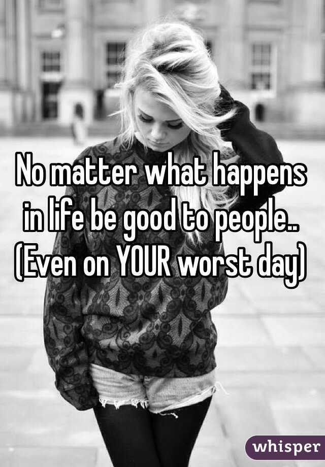 No matter what happens in life be good to people.. 
(Even on YOUR worst day)