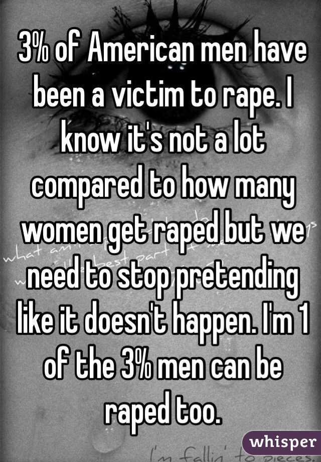 3% of American men have been a victim to rape. I know it's not a lot compared to how many women get raped but we need to stop pretending like it doesn't happen. I'm 1 of the 3% men can be raped too.  