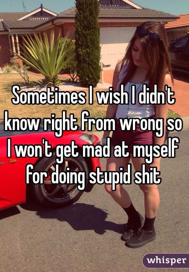 Sometimes I wish I didn't know right from wrong so I won't get mad at myself for doing stupid shit