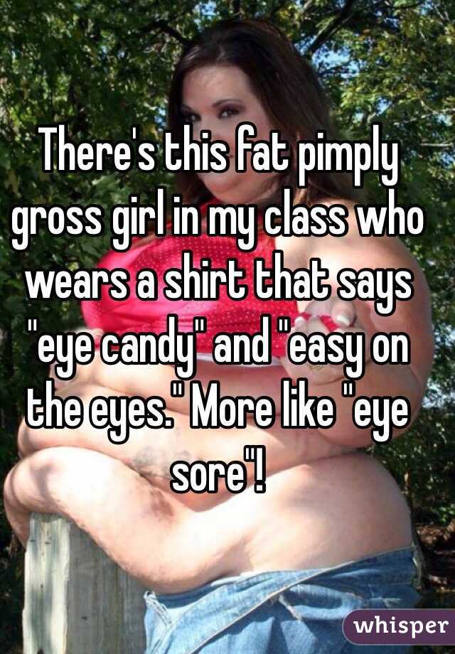 There's this fat pimply gross girl in my class who wears a shirt that says "eye candy" and "easy on the eyes." More like "eye sore"! 