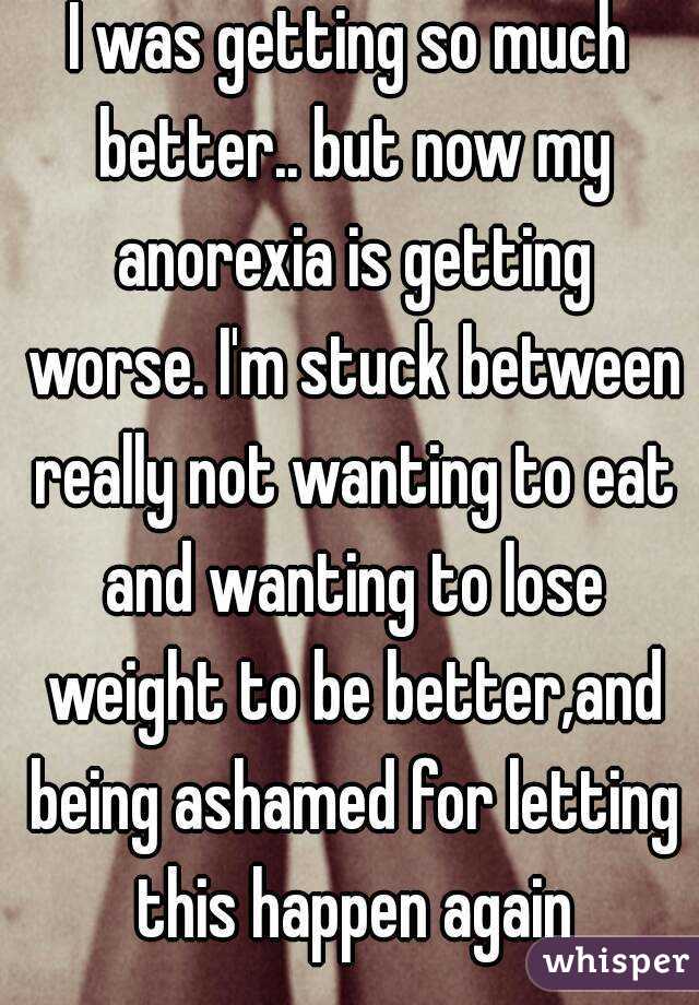 I was getting so much better.. but now my anorexia is getting worse. I'm stuck between really not wanting to eat and wanting to lose weight to be better,and being ashamed for letting this happen again