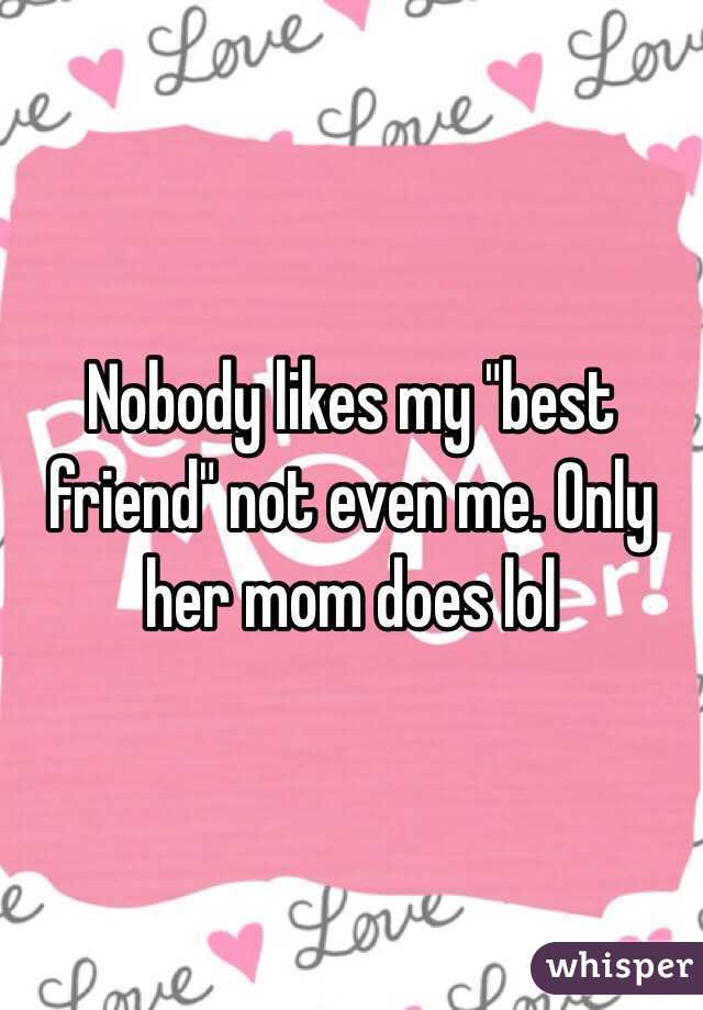Nobody likes my "best friend" not even me. Only her mom does lol