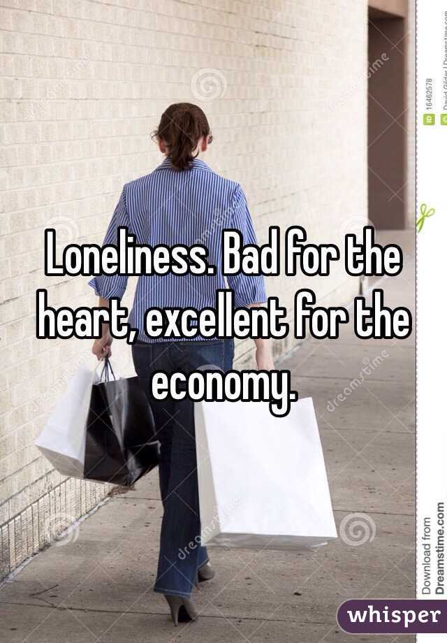 Loneliness. Bad for the heart, excellent for the economy. 