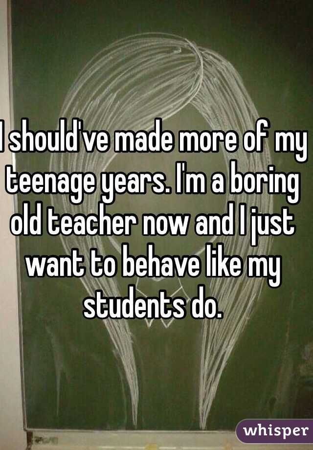 I should've made more of my teenage years. I'm a boring old teacher now and I just want to behave like my students do. 