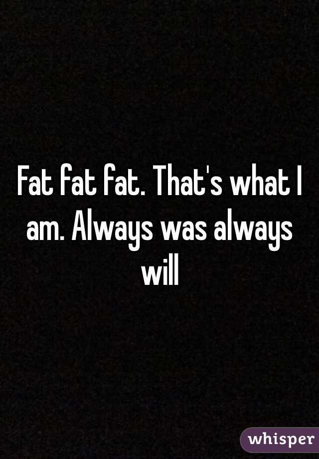 Fat fat fat. That's what I am. Always was always will 