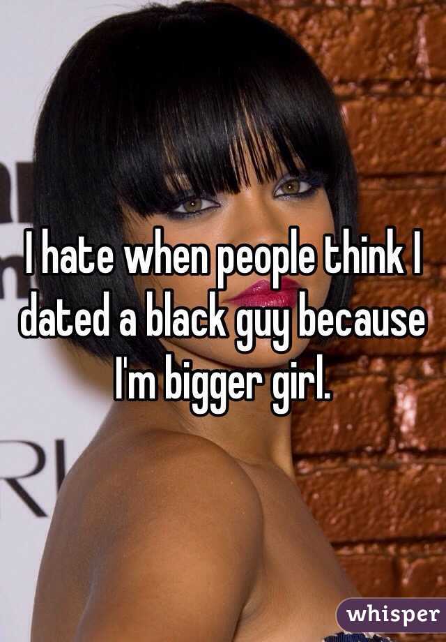 I hate when people think I dated a black guy because I'm bigger girl. 