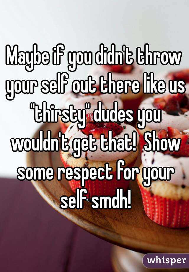 Maybe if you didn't throw your self out there like us "thirsty" dudes you wouldn't get that!  Show some respect for your self smdh!