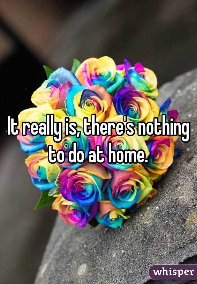 It really is, there's nothing to do at home. 