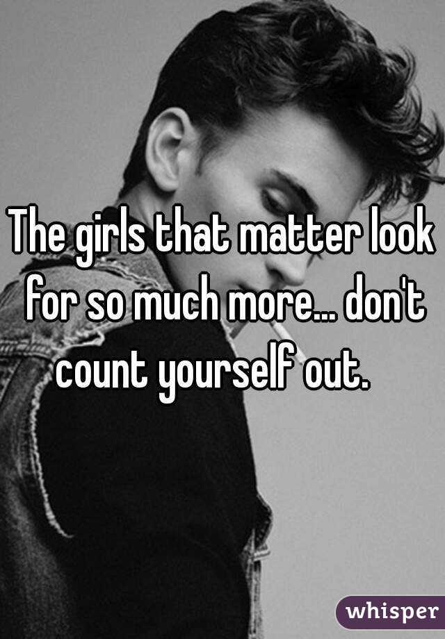 The girls that matter look for so much more... don't count yourself out.   