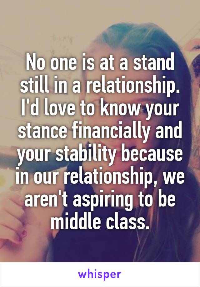 No one is at a stand still in a relationship. I'd love to know your stance financially and your stability because in our relationship, we aren't aspiring to be middle class.