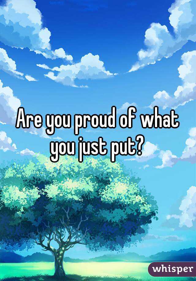 Are you proud of what you just put? 