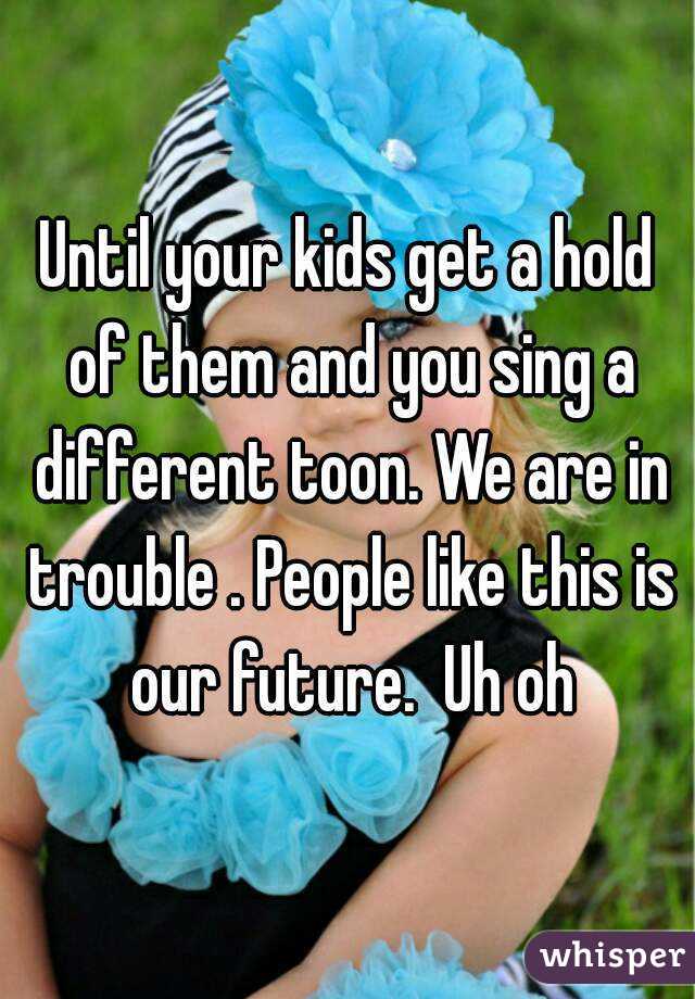 Until your kids get a hold of them and you sing a different toon. We are in trouble . People like this is our future.  Uh oh