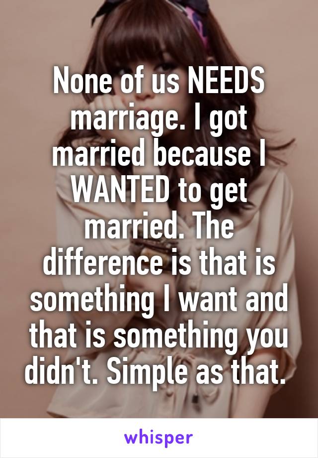 None of us NEEDS marriage. I got married because I WANTED to get married. The difference is that is something I want and that is something you didn't. Simple as that. 