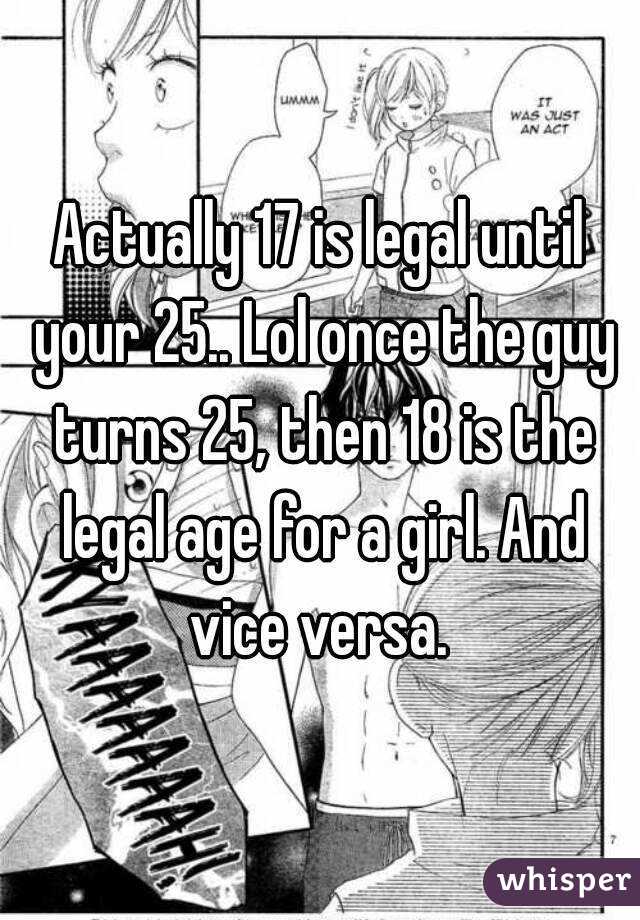 Actually 17 is legal until your 25.. Lol once the guy turns 25, then 18 is the legal age for a girl. And vice versa. 