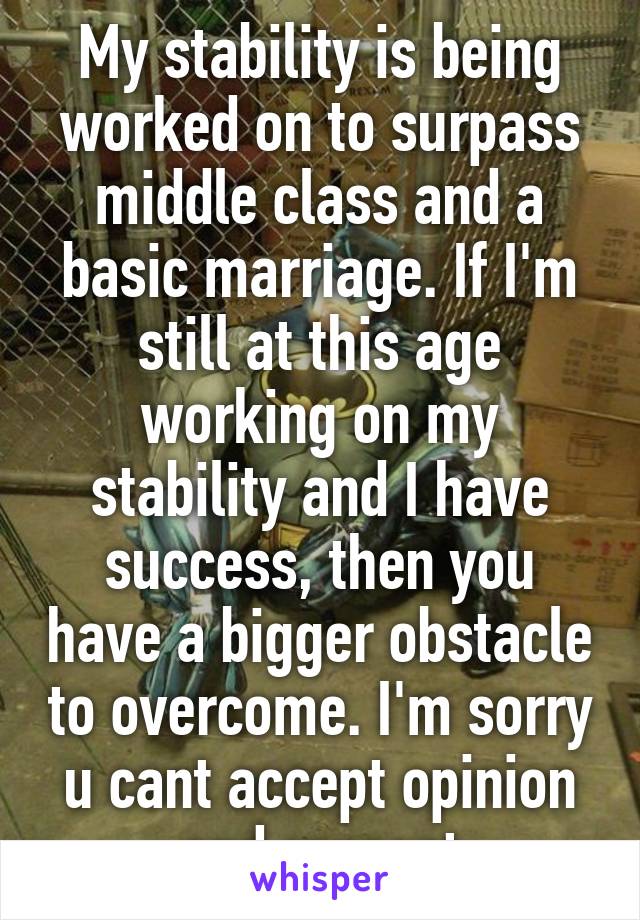 My stability is being worked on to surpass middle class and a basic marriage. If I'm still at this age working on my stability and I have success, then you have a bigger obstacle to overcome. I'm sorry u cant accept opinion and respect