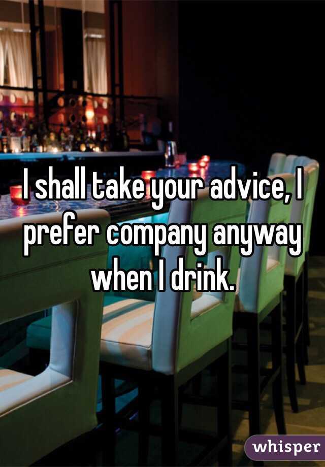 I shall take your advice, I prefer company anyway when I drink. 