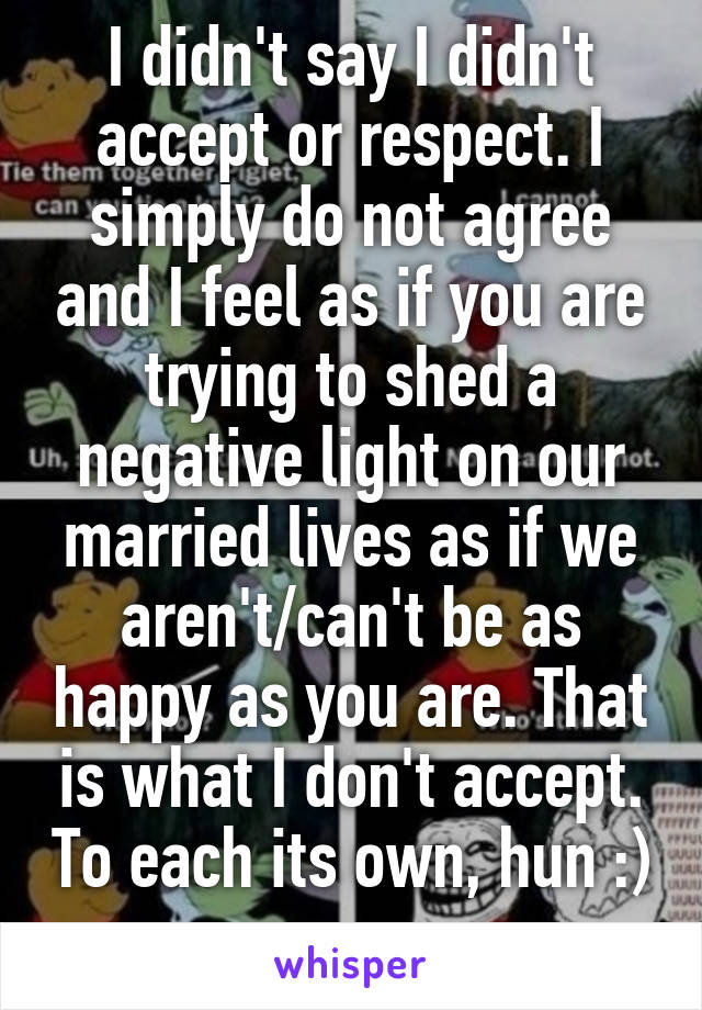 I didn't say I didn't accept or respect. I simply do not agree and I feel as if you are trying to shed a negative light on our married lives as if we aren't/can't be as happy as you are. That is what I don't accept. To each its own, hun :) 