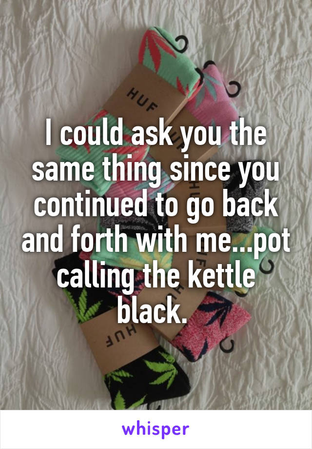 I could ask you the same thing since you continued to go back and forth with me...pot calling the kettle black. 