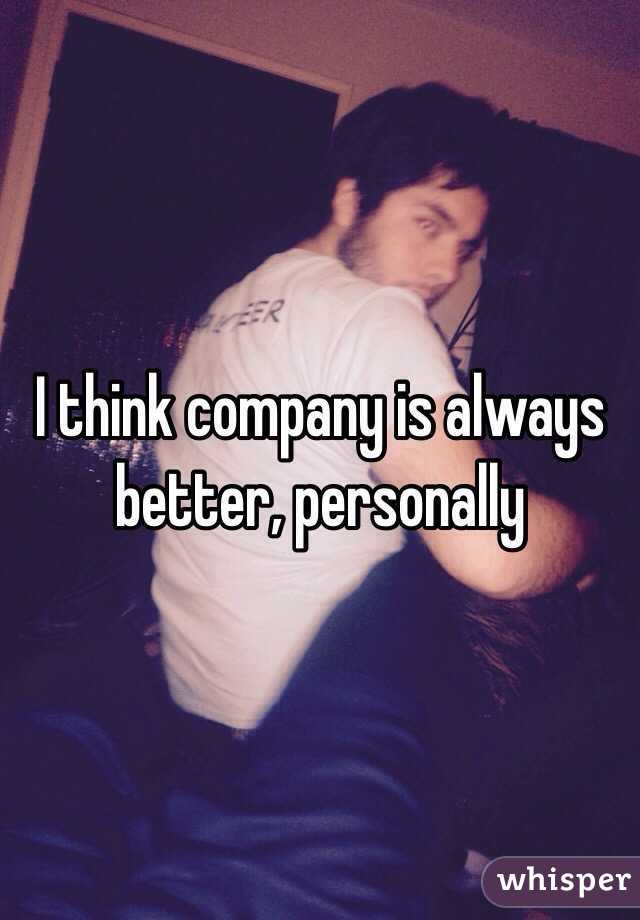 I think company is always better, personally 