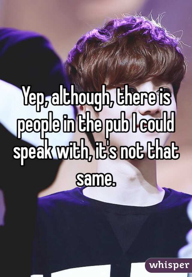 Yep, although, there is people in the pub I could speak with, it's not that same. 