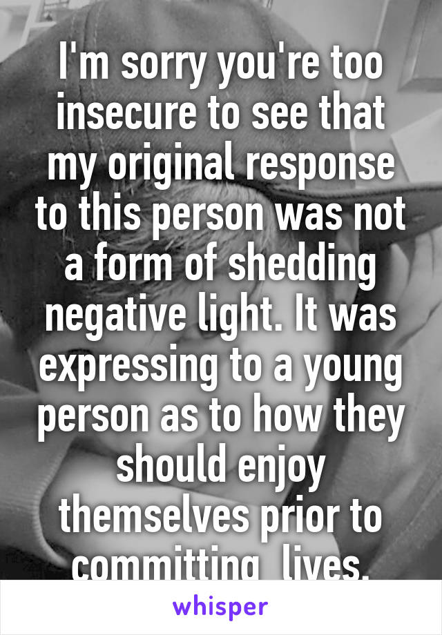 I'm sorry you're too insecure to see that my original response to this person was not a form of shedding negative light. It was expressing to a young person as to how they should enjoy themselves prior to committing  lives.