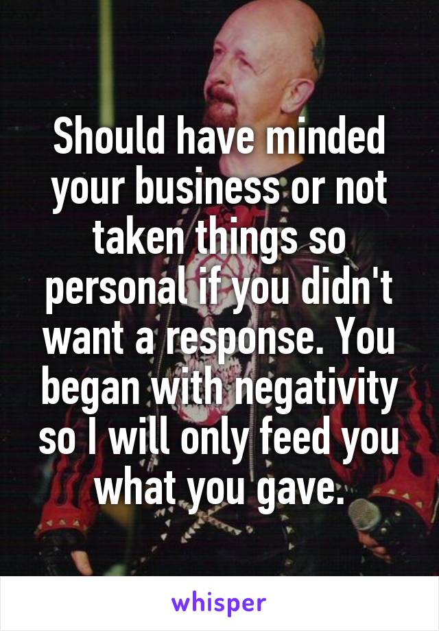 Should have minded your business or not taken things so personal if you didn't want a response. You began with negativity so I will only feed you what you gave.