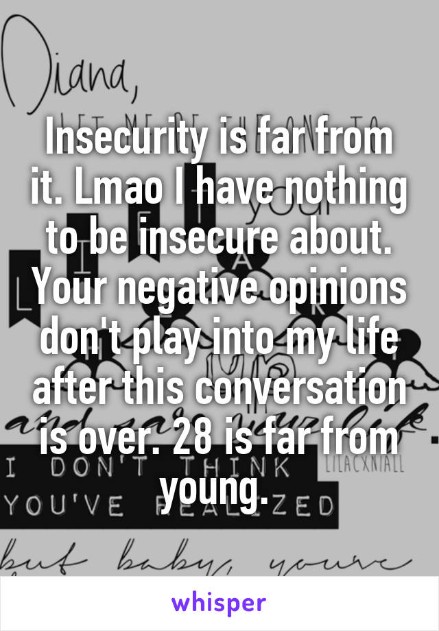 Insecurity is far from it. Lmao I have nothing to be insecure about. Your negative opinions don't play into my life after this conversation is over. 28 is far from young. 