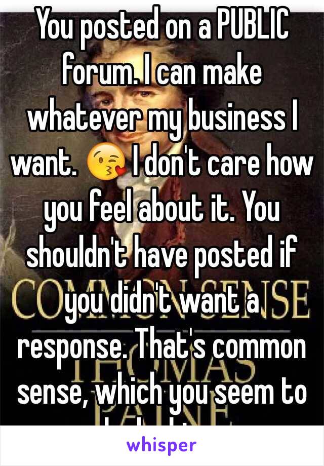 You posted on a PUBLIC forum. I can make whatever my business I want. 😘 I don't care how you feel about it. You shouldn't have posted if you didn't want a response. That's common sense, which you seem to be lacking. 