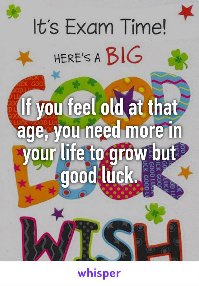 If you feel old at that age, you need more in your life to grow but good luck.