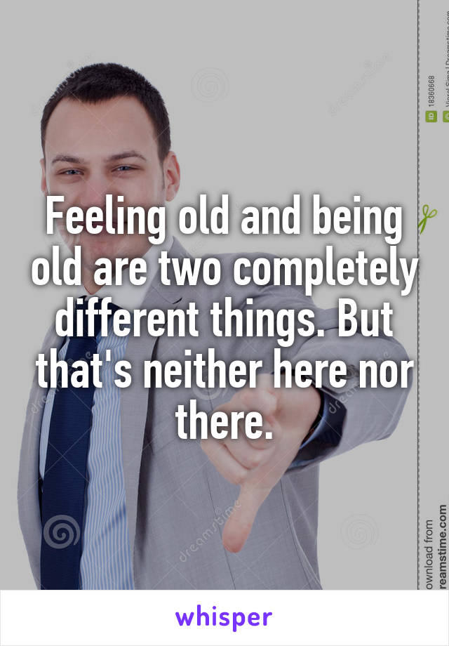 Feeling old and being old are two completely different things. But that's neither here nor there.