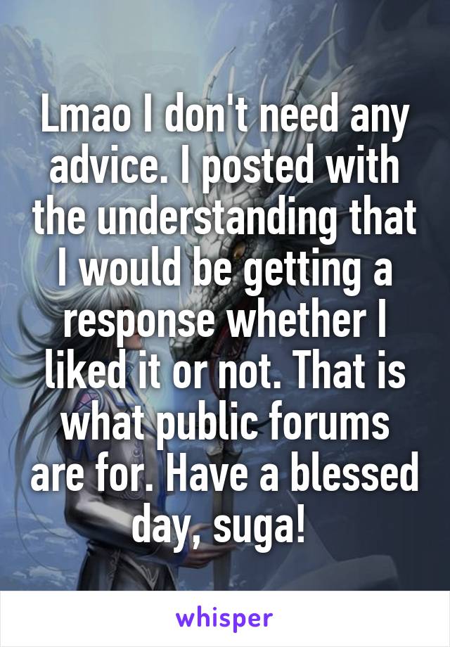 Lmao I don't need any advice. I posted with the understanding that I would be getting a response whether I liked it or not. That is what public forums are for. Have a blessed day, suga! 