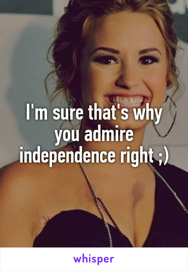 I'm sure that's why you admire independence right ;)