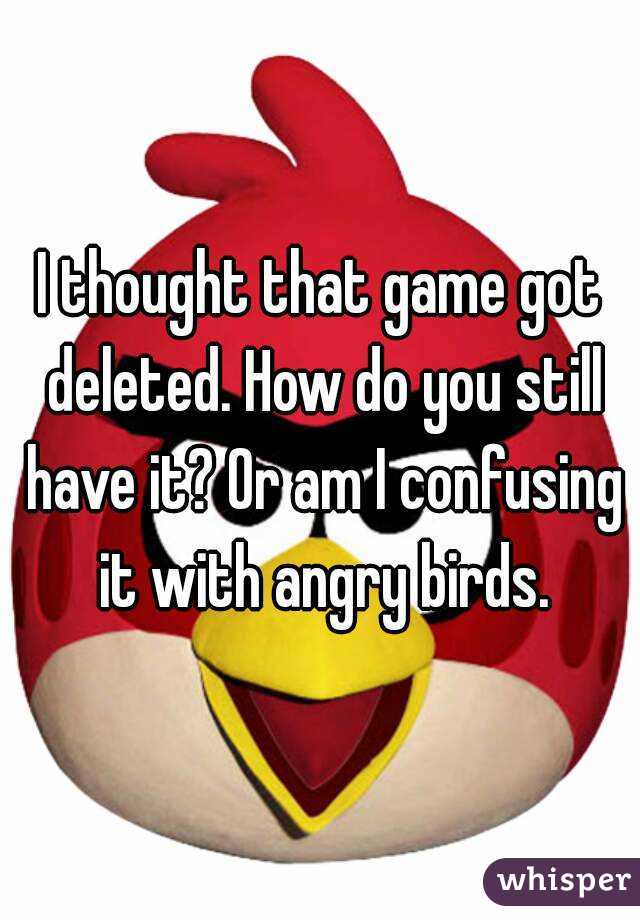 I thought that game got deleted. How do you still have it? Or am I confusing it with angry birds.