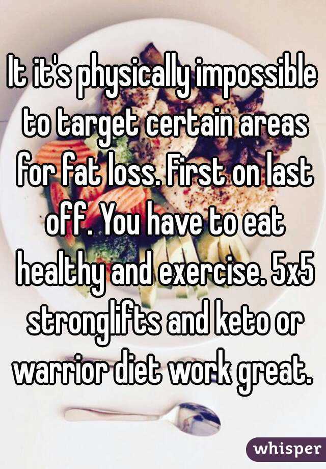 It it's physically impossible to target certain areas for fat loss. First on last off. You have to eat healthy and exercise. 5x5 stronglifts and keto or warrior diet work great. 