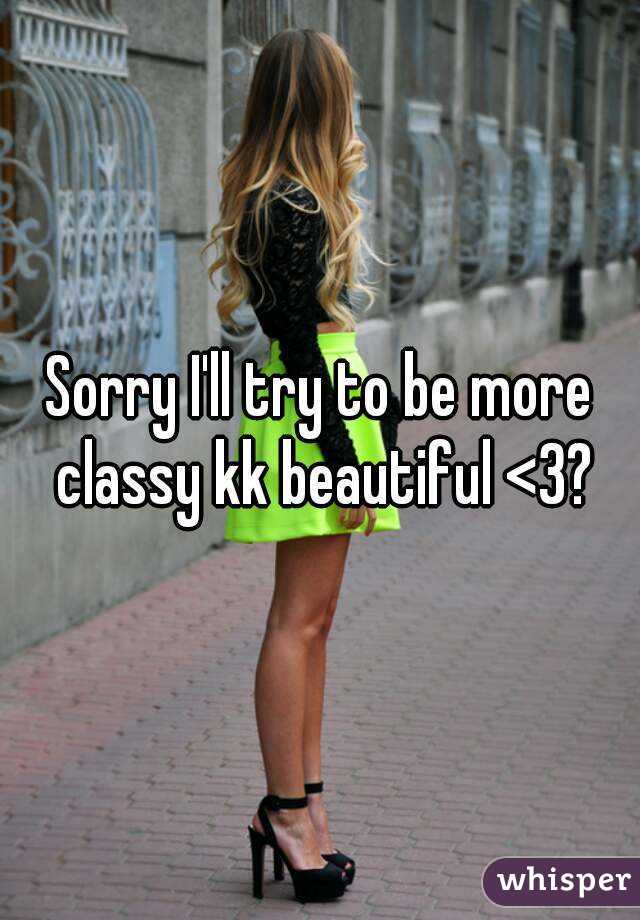 Sorry I'll try to be more classy kk beautiful <3?