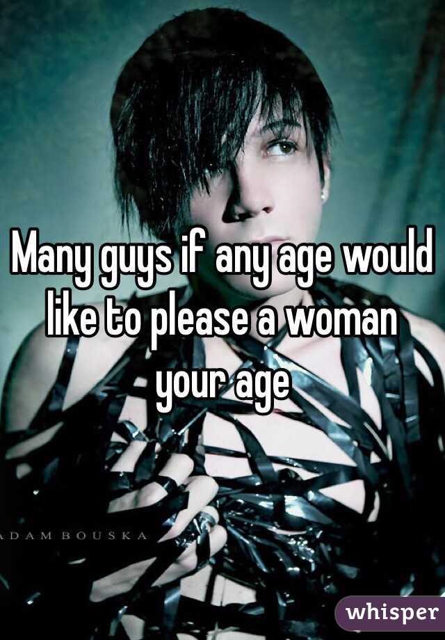 Many guys if any age would like to please a woman your age 