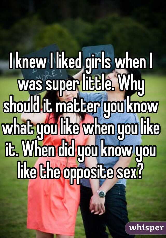 I knew I liked girls when I was super little. Why should it matter you know what you like when you like it. When did you know you like the opposite sex? 