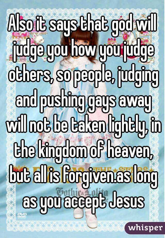 Also it says that god will judge you how you judge others, so people, judging and pushing gays away will not be taken lightly, in the kingdom of heaven, but all is forgiven.as long as you accept Jesus