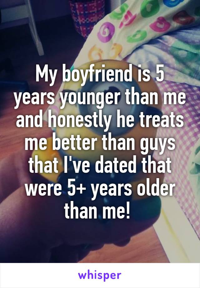 My boyfriend is 5 years younger than me and honestly he treats me better than guys that I've dated that were 5+ years older than me! 