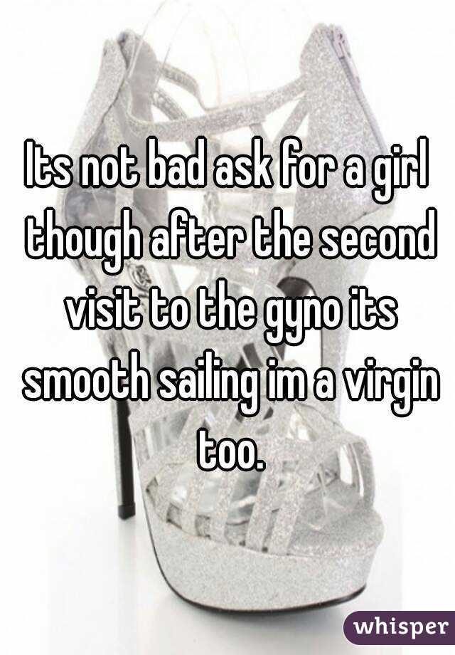 Its not bad ask for a girl though after the second visit to the gyno its smooth sailing im a virgin too.