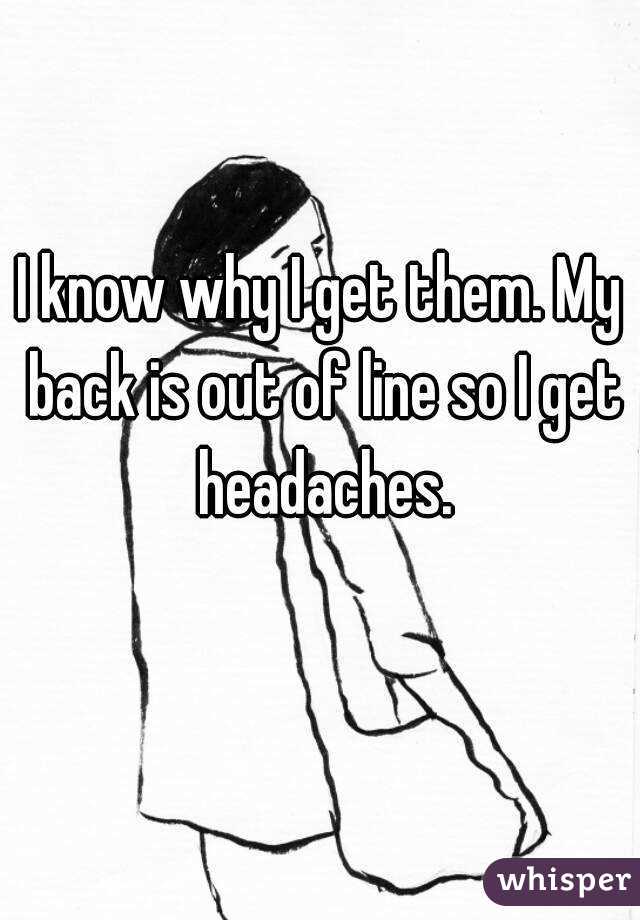 I know why I get them. My back is out of line so I get headaches.