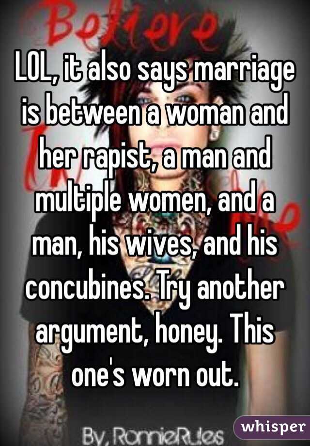 LOL, it also says marriage is between a woman and her rapist, a man and multiple women, and a man, his wives, and his concubines. Try another argument, honey. This one's worn out. 