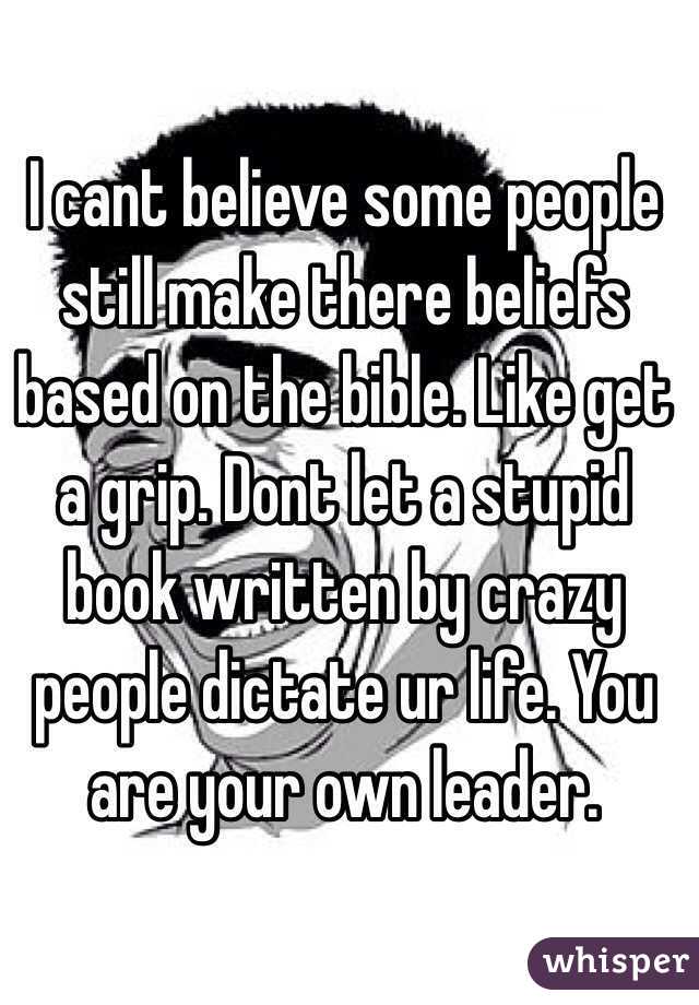 I cant believe some people still make there beliefs based on the bible. Like get a grip. Dont let a stupid book written by crazy people dictate ur life. You are your own leader.