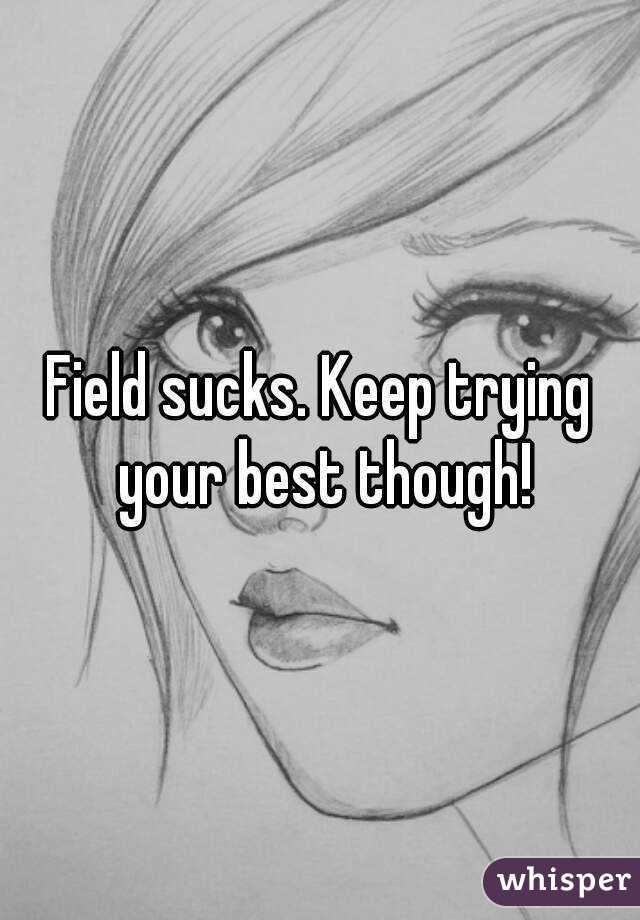 Field sucks. Keep trying your best though!