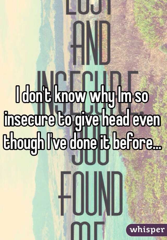 I don't know why Im so insecure to give head even though I've done it before...