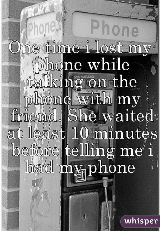 One time i lost my phone while talking on the phone with my friend. She waited at least 10 minutes before telling me i had my phone 