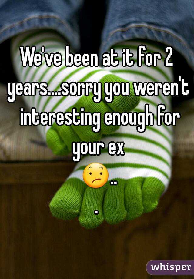 We've been at it for 2 years....sorry you weren't  interesting enough for your ex 😕...