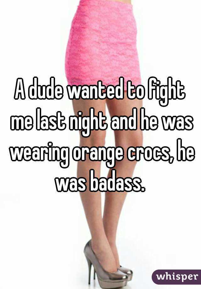 A dude wanted to fight me last night and he was wearing orange crocs, he was badass. 